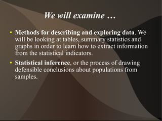 We will examine …  Methods for describing and exploring data . We will be looking at tables, summary statistics and graphs in order to learn how to extract information from the statistical indicators. Statistical inference , or the process of drawing defensible conclusions about populations from samples. 