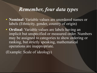 Remember, four data types Nominal : Variable values are unordered names or labels (Ethnicity, gender, country of origin)‏ Ordinal : Variable values are labels having an implicit but unspecified or measured order. Numbers may be assigned to categories to show ordering or ranking, but strictly speaking, mathematical operations are inappropriate.  (Example: Scale of ideology)‏ 