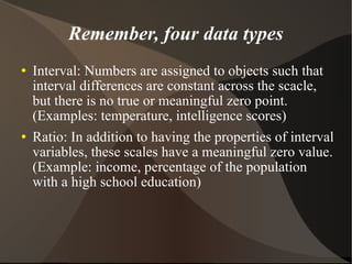 Remember, four data types Interval: Numbers are assigned to objects such that interval differences are constant across the scacle, but there is no true or meaningful zero point.(Examples: temperature, intelligence scores)‏ Ratio: In addition to having the properties of interval variables, these scales have a meaningful zero value. (Example: income, percentage of the population with a high school education)‏ 
