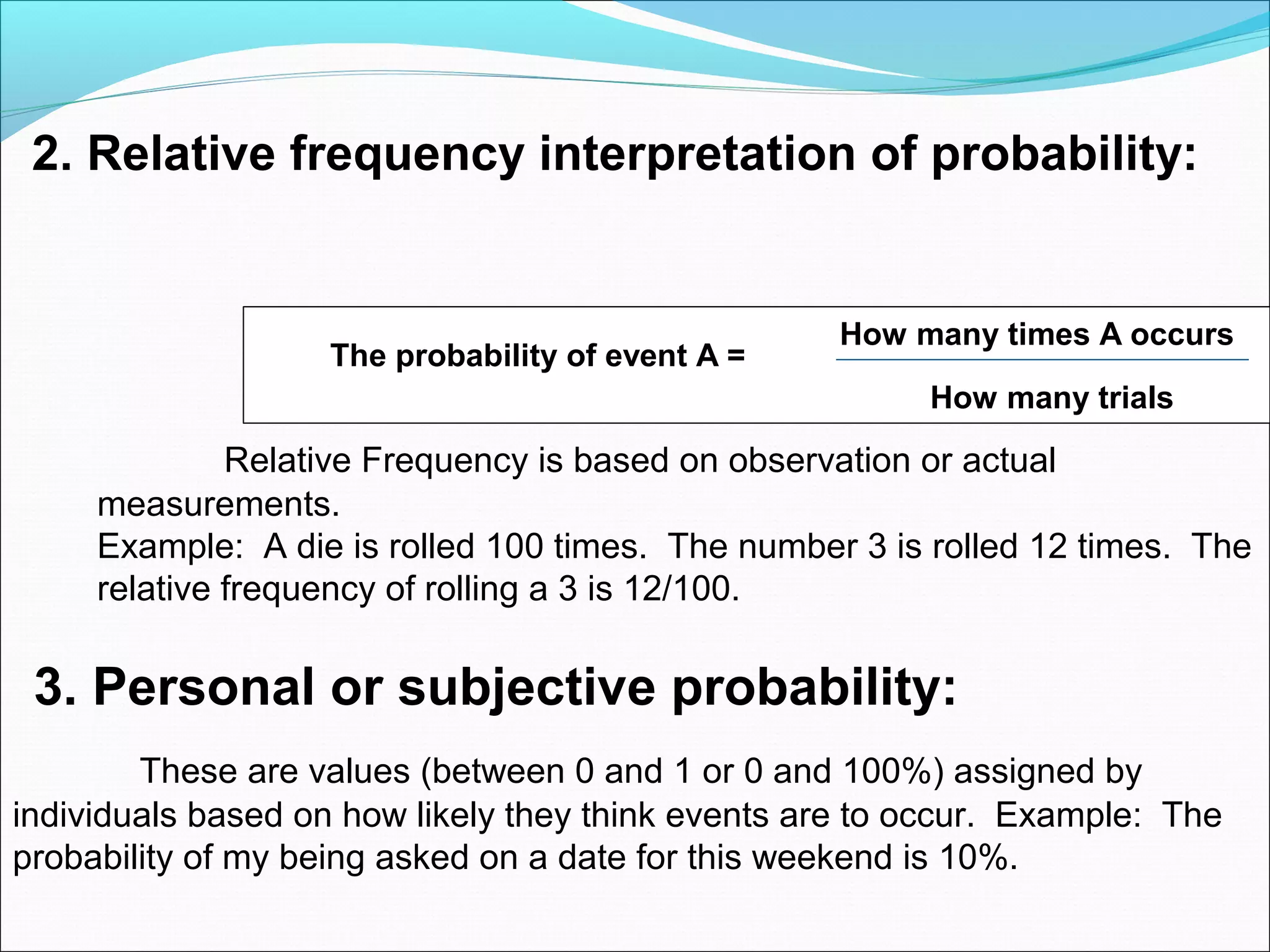 2. Relative frequency interpretation of probability:
How many times A occurs
How many trials
Relative Frequency is based on observation or actual
measurements.
Example: A die is rolled 100 times. The number 3 is rolled 12 times. The
relative frequency of rolling a 3 is 12/100.
3. Personal or subjective probability:
These are values (between 0 and 1 or 0 and 100%) assigned by
individuals based on how likely they think events are to occur. Example: The
probability of my being asked on a date for this weekend is 10%.
The probability of event A =
 