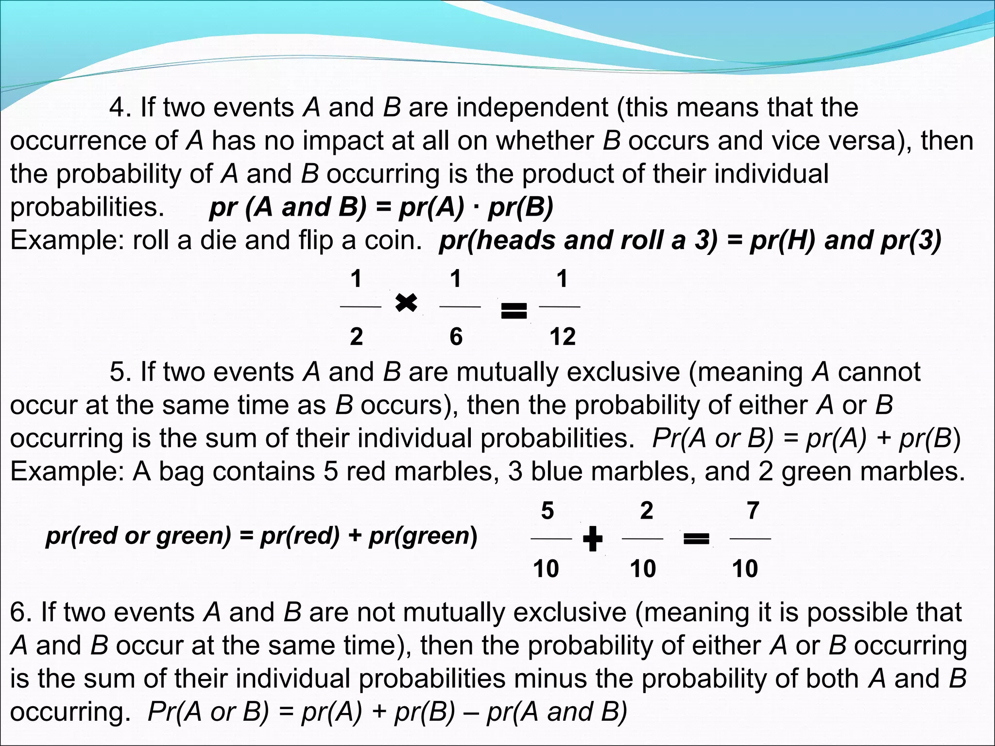 4. If two events A and B are independent (this means that the
occurrence of A has no impact at all on whether B occurs and vice versa), then
the probability of A and B occurring is the product of their individual
probabilities. pr (A and B) = pr(A) · pr(B)
Example: roll a die and flip a coin. pr(heads and roll a 3) = pr(H) and pr(3)
1 1 1
2 6 12
5. If two events A and B are mutually exclusive (meaning A cannot
occur at the same time as B occurs), then the probability of either A or B
occurring is the sum of their individual probabilities. Pr(A or B) = pr(A) + pr(B)
Example: A bag contains 5 red marbles, 3 blue marbles, and 2 green marbles.
pr(red or green) = pr(red) + pr(green)
5 2 7
10 10 10
6. If two events A and B are not mutually exclusive (meaning it is possible that
A and B occur at the same time), then the probability of either A or B occurring
is the sum of their individual probabilities minus the probability of both A and B
occurring. Pr(A or B) = pr(A) + pr(B) – pr(A and B)
 
