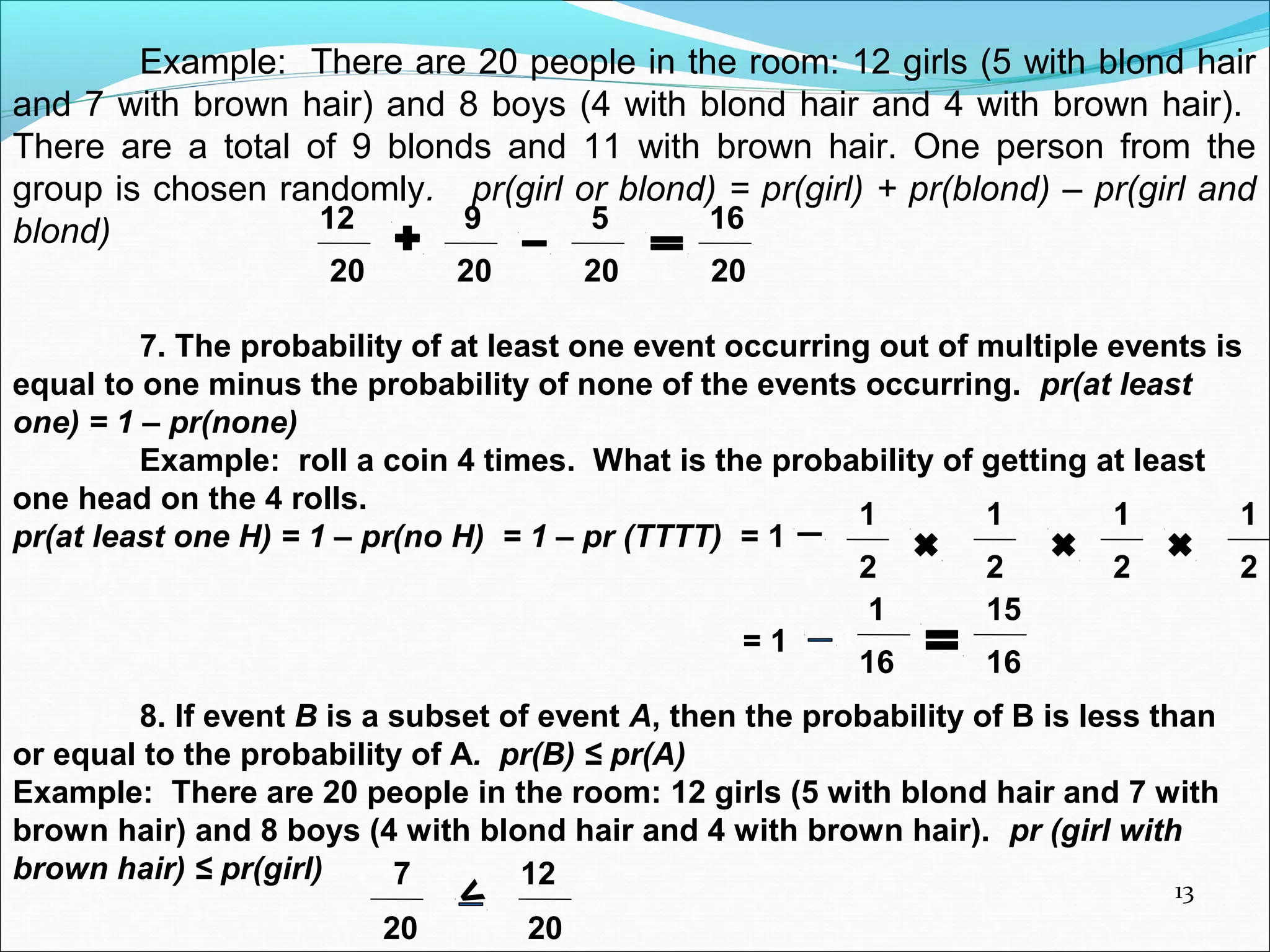 13
Example: There are 20 people in the room: 12 girls (5 with blond hair
and 7 with brown hair) and 8 boys (4 with blond hair and 4 with brown hair).
There are a total of 9 blonds and 11 with brown hair. One person from the
group is chosen randomly. pr(girl or blond) = pr(girl) + pr(blond) – pr(girl and
blond) 12 9 5 16
20 20 20 20
7. The probability of at least one event occurring out of multiple events is
equal to one minus the probability of none of the events occurring. pr(at least
one) = 1 – pr(none)
Example: roll a coin 4 times. What is the probability of getting at least
one head on the 4 rolls.
pr(at least one H) = 1 – pr(no H) = 1 – pr (TTTT) = 1
1 1 1 1
2 2 2 2
= 1
1 15
16 16
8. If event B is a subset of event A, then the probability of B is less than
or equal to the probability of A. pr(B) ≤ pr(A)
Example: There are 20 people in the room: 12 girls (5 with blond hair and 7 with
brown hair) and 8 boys (4 with blond hair and 4 with brown hair). pr (girl with
brown hair) ≤ pr(girl) 7 12
20 20
<
 
