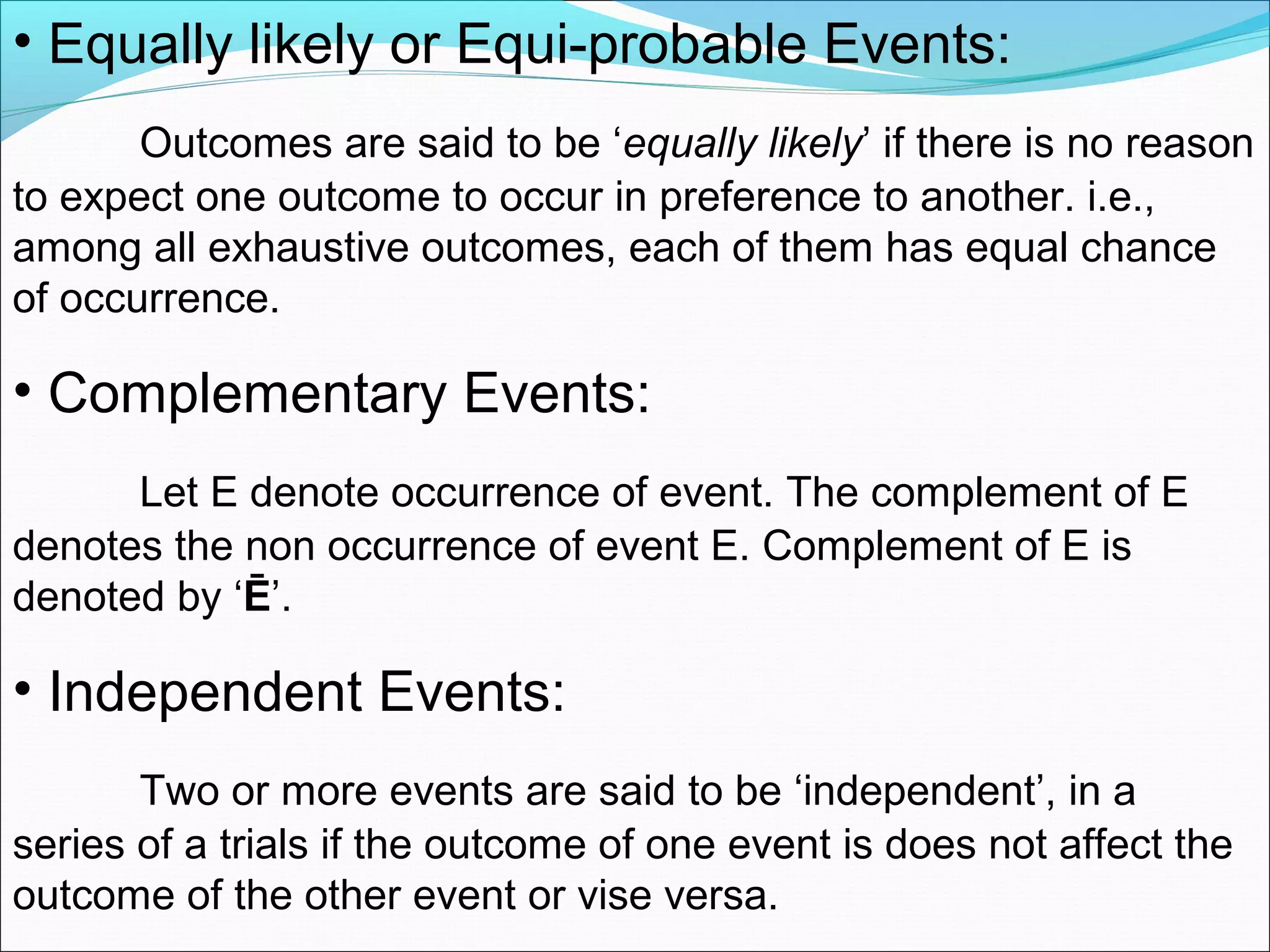 • Equally likely or Equi-probable Events:
Outcomes are said to be ‘equally likely’ if there is no reason
to expect one outcome to occur in preference to another. i.e.,
among all exhaustive outcomes, each of them has equal chance
of occurrence.
• Complementary Events:
Let E denote occurrence of event. The complement of E
denotes the non occurrence of event E. Complement of E is
denoted by ‘Ē’.
• Independent Events:
Two or more events are said to be ‘independent’, in a
series of a trials if the outcome of one event is does not affect the
outcome of the other event or vise versa.
 