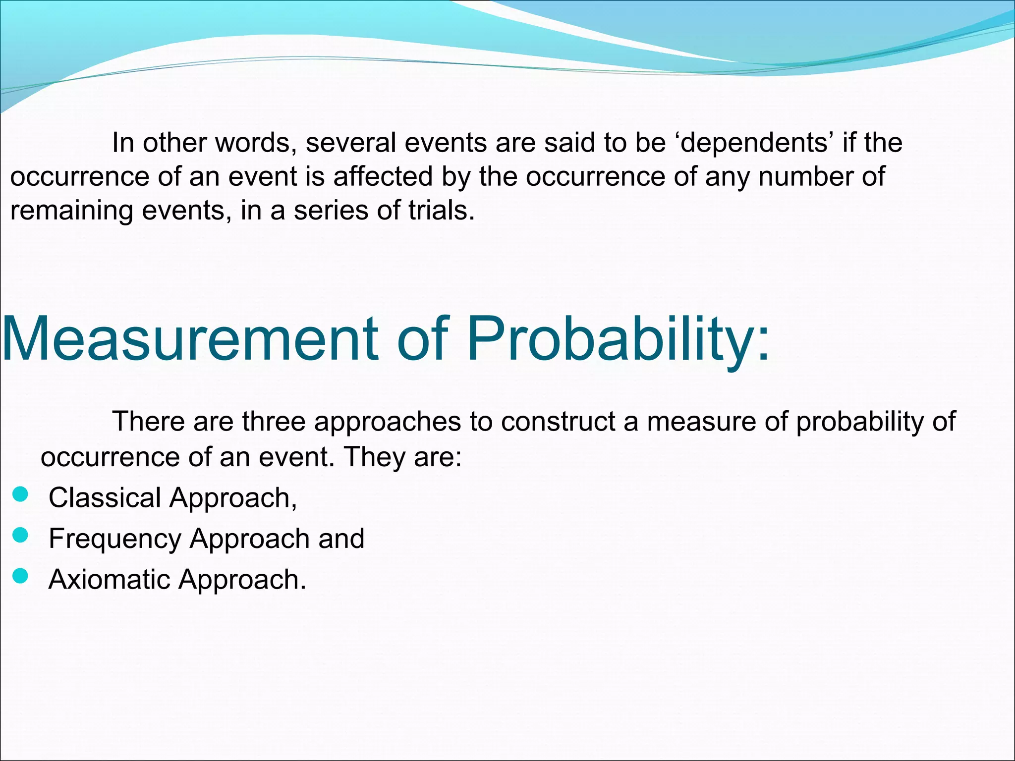 In other words, several events are said to be ‘dependents’ if the
occurrence of an event is affected by the occurrence of any number of
remaining events, in a series of trials.
Measurement of Probability:
There are three approaches to construct a measure of probability of
occurrence of an event. They are:
 Classical Approach,
 Frequency Approach and
 Axiomatic Approach.
 