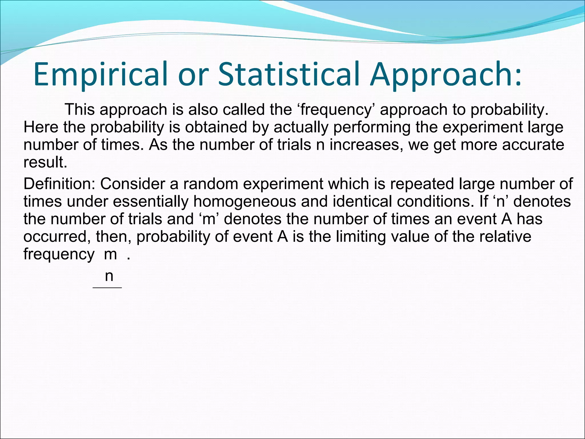 Empirical or Statistical Approach:
This approach is also called the ‘frequency’ approach to probability.
Here the probability is obtained by actually performing the experiment large
number of times. As the number of trials n increases, we get more accurate
result.
Definition: Consider a random experiment which is repeated large number of
times under essentially homogeneous and identical conditions. If ‘n’ denotes
the number of trials and ‘m’ denotes the number of times an event A has
occurred, then, probability of event A is the limiting value of the relative
frequency m .
n
 