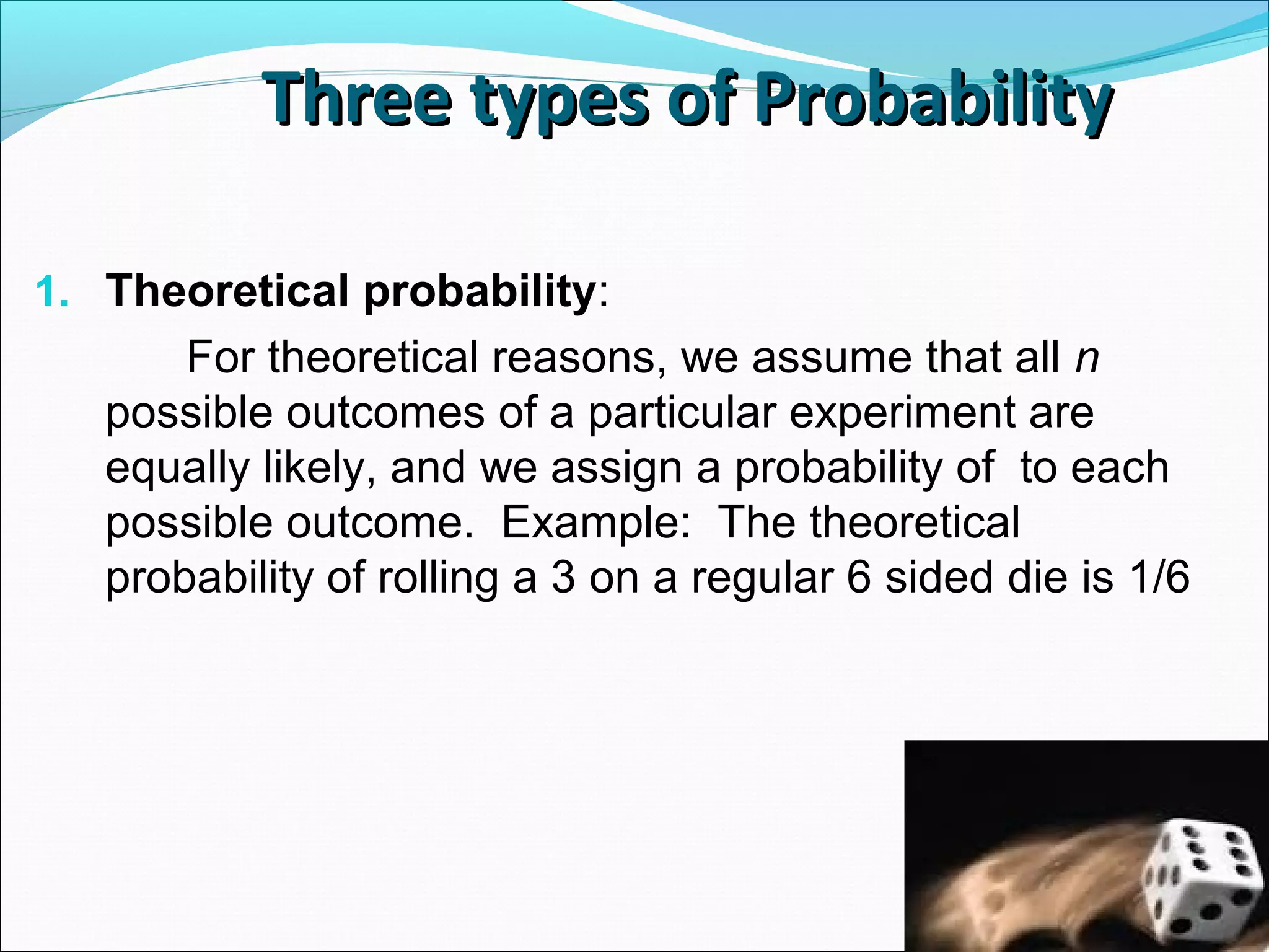 Three types of ProbabilityThree types of Probability
1. Theoretical probability:
For theoretical reasons, we assume that all n
possible outcomes of a particular experiment are
equally likely, and we assign a probability of to each
possible outcome. Example: The theoretical
probability of rolling a 3 on a regular 6 sided die is 1/6
 