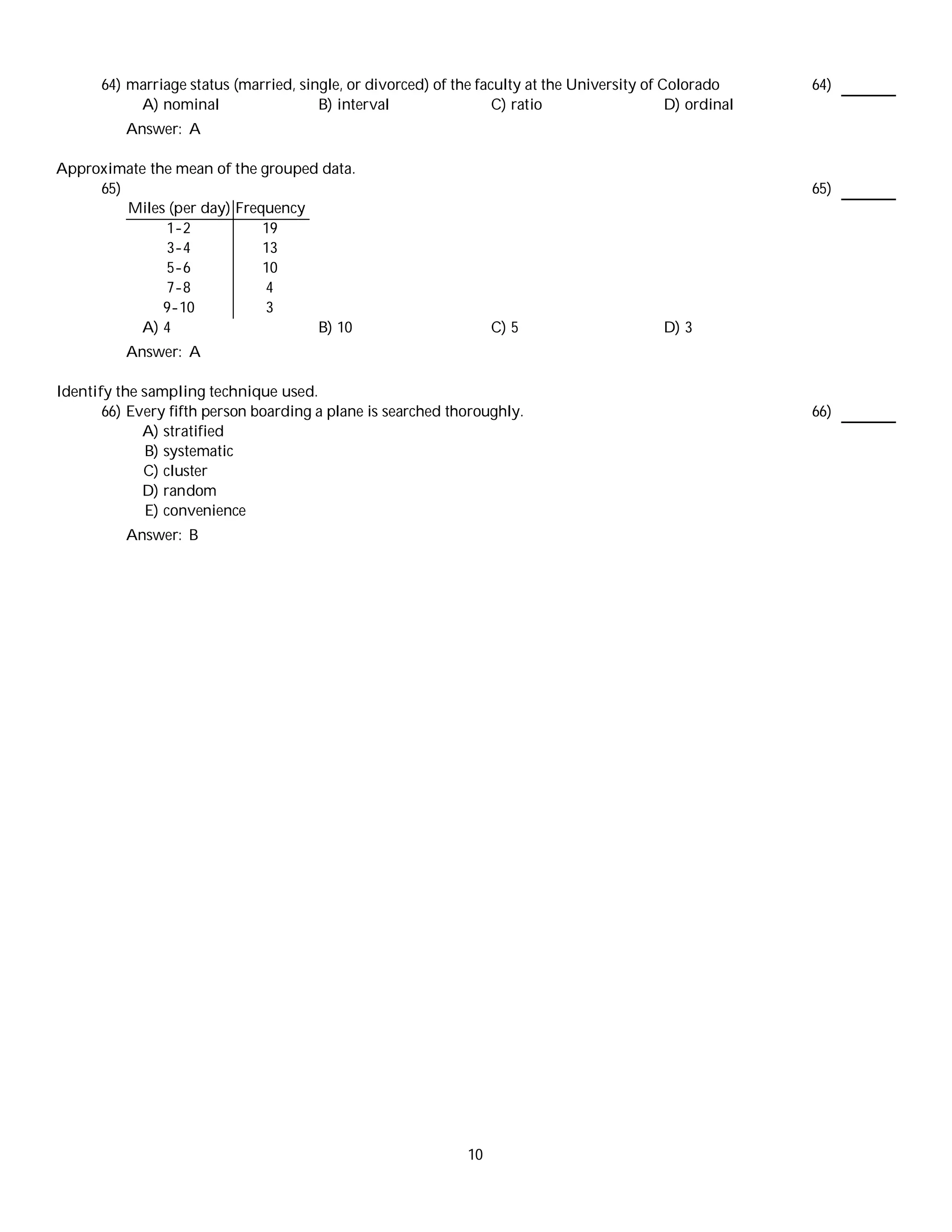 64) marriage status (married, single, or divorced) of the faculty at the University of Colorado      64)
           A) nominal                  B) interval                 C) ratio                   D) ordinal
          Answer: A

Approximate the mean of the grouped data.
     65)                                                                                                   65)
         Miles (per day) Frequency
              1-2            19
              3-4            13
              5-6            10
              7-8            4
              9-10           3
          A) 4                     B) 10                           C) 5                      D) 3
          Answer: A

Identify the sampling technique used.
       66) Every fifth person boarding a plane is searched thoroughly.                                     66)
             A) stratified
              B) systematic
             C) cluster
             D) random
              E) convenience
          Answer: B




                                                              10
 
