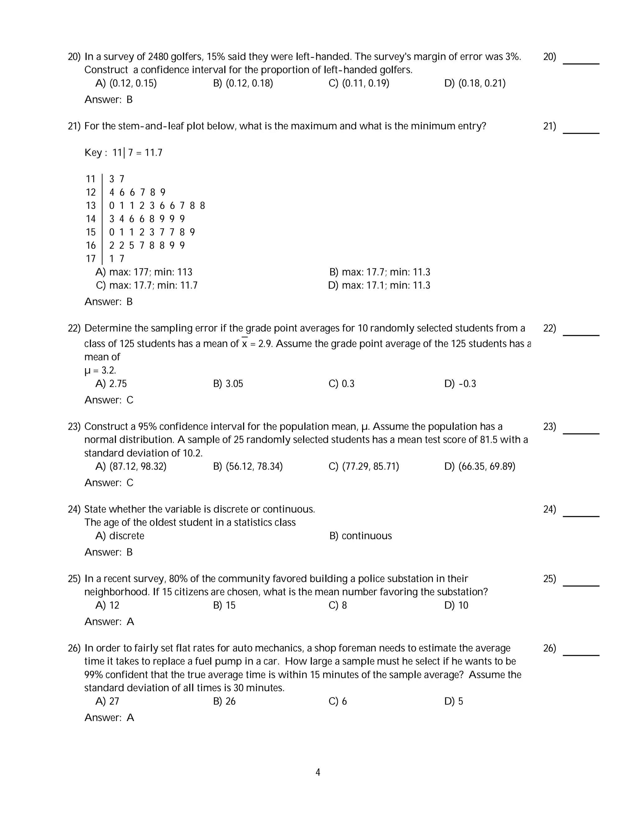 20) In a survey of 2480 golfers, 15% said they were left-handed. The survey's margin of error was 3%.       20)
    Construct a confidence interval for the proportion of left-handed golfers.
       A) (0.12, 0.15)            B) (0.12, 0.18)          C) (0.11, 0.19)          D) (0.18, 0.21)
   Answer: B

21) For the stem-and-leaf plot below, what is the maximum and what is the minimum entry?                    21)

   Key : 11 7 = 11.7

    11 3 7
    12 4 6 6 7 8 9
    13 0 1 1 2 3 6 6 7 8 8
    14 3 4 6 6 8 9 9 9
    15 0 1 1 2 3 7 7 8 9
    16 2 2 5 7 8 8 9 9
    17 1 7
      A) max: 177; min: 113                                     B) max: 17.7; min: 11.3
      C) max: 17.7; min: 11.7                                   D) max: 17.1; min: 11.3
   Answer: B

22) Determine the sampling error if the grade point averages for 10 randomly selected students from a       22)
    class of 125 students has a mean of x = 2.9. Assume the grade point average of the 125 students has a
    mean of
    µ = 3.2.
       A) 2.75                   B) 3.05                   C) 0.3                    D) -0.3
   Answer: C

23) Construct a 95% confidence interval for the population mean, µ. Assume the population has a             23)
    normal distribution. A sample of 25 randomly selected students has a mean test score of 81.5 with a
    standard deviation of 10.2.
       A) (87.12, 98.32)        B) (56.12, 78.34)         C) (77.29, 85.71)        D) (66.35, 69.89)
   Answer: C

24) State whether the variable is discrete or continuous.                                                   24)
    The age of the oldest student in a statistics class
      A) discrete                                               B) continuous
   Answer: B

25) In a recent survey, 80% of the community favored building a police substation in their                  25)
    neighborhood. If 15 citizens are chosen, what is the mean number favoring the substation?
       A) 12                     B) 15                     C) 8                     D) 10
   Answer: A

26) In order to fairly set flat rates for auto mechanics, a shop foreman needs to estimate the average      26)
    time it takes to replace a fuel pump in a car. How large a sample must he select if he wants to be
    99% confident that the true average time is within 15 minutes of the sample average? Assume the
    standard deviation of all times is 30 minutes.
       A) 27                         B) 26                     C) 6                    D) 5
   Answer: A




                                                            4
 