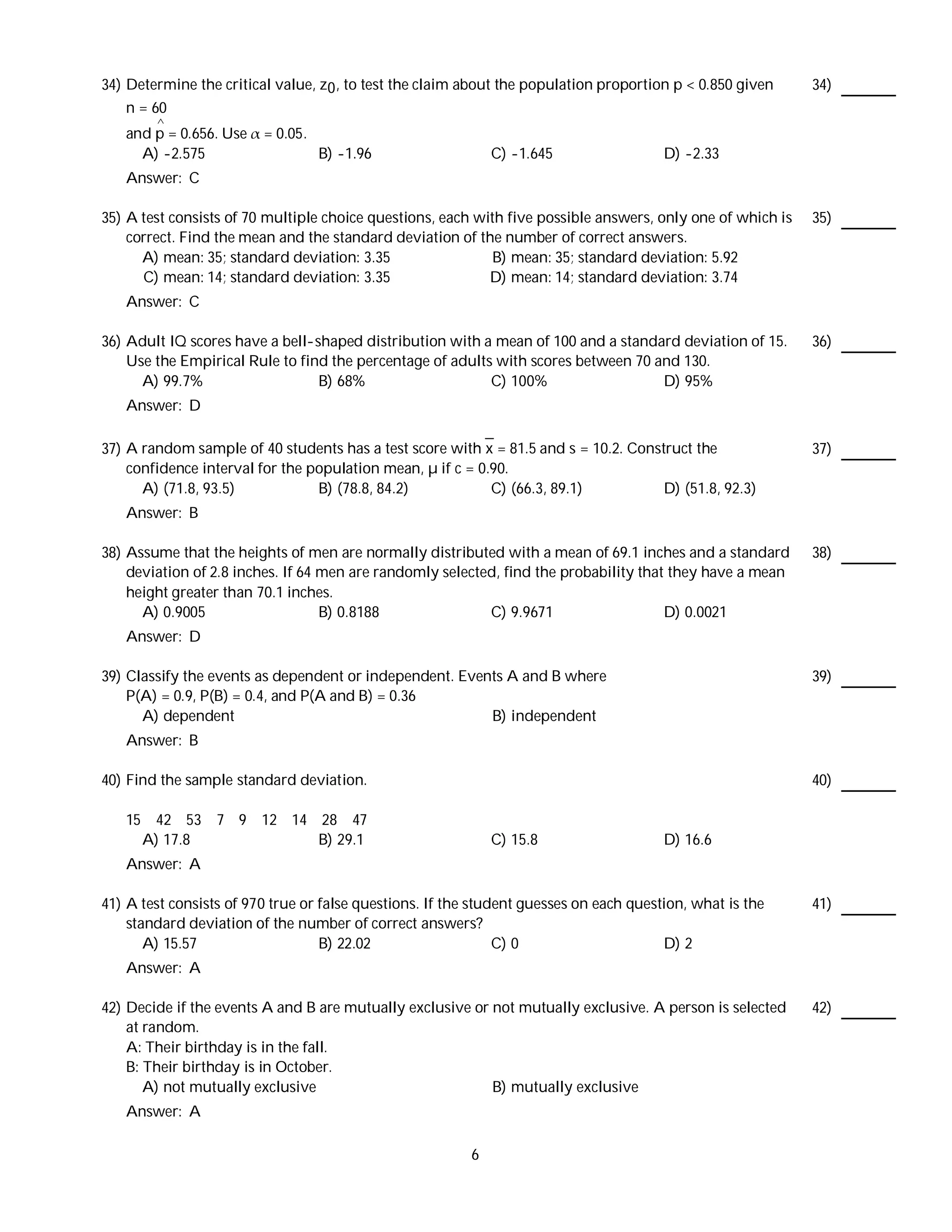 34) Determine the critical value, z0 , to test the claim about the population proportion p < 0.850 given     34)
    n = 60
         ^
   and p = 0.656. Use    = 0.05.
     A) -2.575                     B) -1.96                   C) -1.645                 D) -2.33
   Answer: C

35) A test consists of 70 multiple choice questions, each with five possible answers, only one of which is   35)
    correct. Find the mean and the standard deviation of the number of correct answers.
      A) mean: 35; standard deviation: 3.35                  B) mean: 35; standard deviation: 5.92
      C) mean: 14; standard deviation: 3.35                 D) mean: 14; standard deviation: 3.74
   Answer: C

36) Adult IQ scores have a bell-shaped distribution with a mean of 100 and a standard deviation of 15.       36)
    Use the Empirical Rule to find the percentage of adults with scores between 70 and 130.
      A) 99.7%                   B) 68%                    C) 100%                  D) 95%
   Answer: D

37) A random sample of 40 students has a test score with x = 81.5 and s = 10.2. Construct the                37)
    confidence interval for the population mean, µ if c = 0.90.
      A) (71.8, 93.5)            B) (78.8, 84.2)            C) (66.3, 89.1)          D) (51.8, 92.3)
   Answer: B

38) Assume that the heights of men are normally distributed with a mean of 69.1 inches and a standard        38)
    deviation of 2.8 inches. If 64 men are randomly selected, find the probability that they have a mean
    height greater than 70.1 inches.
      A) 0.9005                    B) 0.8188               C) 9.9671                   D) 0.0021
   Answer: D

39) Classify the events as dependent or independent. Events A and B where                                    39)
    P(A) = 0.9, P(B) = 0.4, and P(A and B) = 0.36
      A) dependent                                       B) independent
   Answer: B

40) Find the sample standard deviation.                                                                      40)

   15    42 53 7 9 12 14 28 47
        A) 17.8          B) 29.1                              C) 15.8                   D) 16.6
   Answer: A

41) A test consists of 970 true or false questions. If the student guesses on each question, what is the     41)
    standard deviation of the number of correct answers?
       A) 15.57                    B) 22.02                    C) 0                     D) 2
   Answer: A

42) Decide if the events A and B are mutually exclusive or not mutually exclusive. A person is selected      42)
    at random.
    A: Their birthday is in the fall.
    B: Their birthday is in October.
       A) not mutually exclusive                           B) mutually exclusive
   Answer: A

                                                          6
 