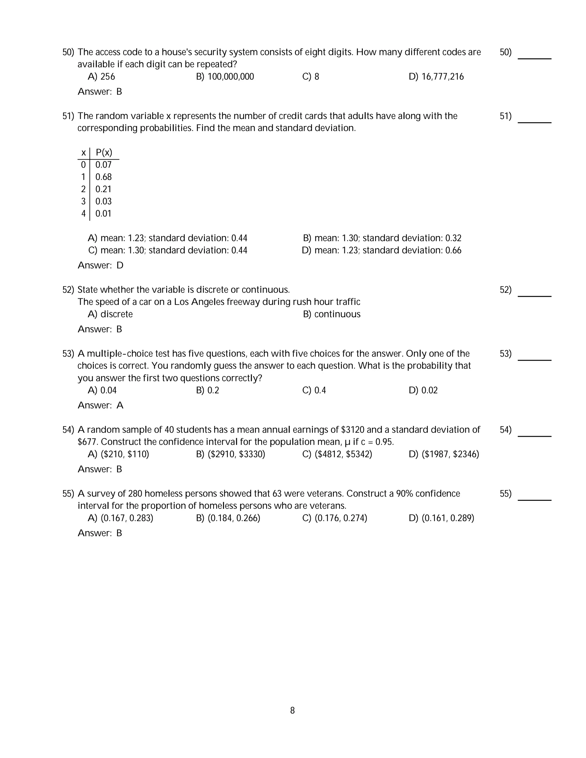 50) The access code to a house's security system consists of eight digits. How many different codes are   50)
    available if each digit can be repeated?
      A) 256                       B) 100,000,000           C) 8                     D) 16,777,216
   Answer: B

51) The random variable x represents the number of credit cards that adults have along with the           51)
    corresponding probabilities. Find the mean and standard deviation.

    x    P(x)
    0    0.07
    1    0.68
    2    0.21
    3    0.03
    4    0.01

        A) mean: 1.23; standard deviation: 0.44             B) mean: 1.30; standard deviation: 0.32
        C) mean: 1.30; standard deviation: 0.44             D) mean: 1.23; standard deviation: 0.66
   Answer: D

52) State whether the variable is discrete or continuous.                                                 52)
    The speed of a car on a Los Angeles freeway during rush hour traffic
      A) discrete                                         B) continuous
   Answer: B

53) A multiple-choice test has five questions, each with five choices for the answer. Only one of the     53)
    choices is correct. You randomly guess the answer to each question. What is the probability that
    you answer the first two questions correctly?
      A) 0.04                    B) 0.2                     C) 0.4                    D) 0.02
   Answer: A

54) A random sample of 40 students has a mean annual earnings of $3120 and a standard deviation of        54)
    $677. Construct the confidence interval for the population mean, µ if c = 0.95.
      A) ($210, $110)           B) ($2910, $3330)          C) ($4812, $5342)        D) ($1987, $2346)
   Answer: B

55) A survey of 280 homeless persons showed that 63 were veterans. Construct a 90% confidence             55)
    interval for the proportion of homeless persons who are veterans.
       A) (0.167, 0.283)          B) (0.184, 0.266)       C) (0.176, 0.274)      D) (0.161, 0.289)
   Answer: B




                                                        8
 