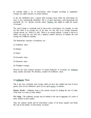 lie centrally within a set of observations when arranged according to magnitudes,
averages are called measures of central tendency.
In fact the distribution have a typical value (average) about which, the observations are
more or less symmetrically distributed. This is of great importance, both theoretically and
practically. Dr. A.L. Bowley correctly stated, "Statistics may rightly be called the science
of averages."
The word average is commonly used in day-to-day conversations. For example, we may
say that Abert is an average boy of my class; we may talk of an average American,
average income, etc. When it is said, "Abert is an average student," it means is that he is
neither very good nor very bad, but a mediocre student. However, in statistics the term
average has a different meaning.
The fundamental measures of tendencies are:
(1) Arithmetic mean
(2) Median
(3) Mode
(4) Geometric mean
(5) Harmonic mean
(6) Weighted averages
However the most common measures of central tendencies or Locations are Arithmetic
mean, median and mode. We therefore, consider the Arithmetic mean.
4.2 Arithmetic Mean
This is the most commonly used average which you have also studied and used in lower
grades. Here are two definitions given by two great masters of statistics.
Horace Sacrist : Arithmetic mean is the amount secured by dividing the sum of values
of the items in a series by their number.
W.I. King : The arithmetic average may be defined as the sum of aggregate of a series of
items divided by their number.
Thus, the students should add all observations (values of all items) together and divide
this sum by the number of observations (or items).
 