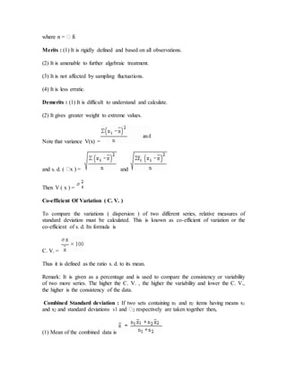 Merits : (1) It is rigidly defined and based on all observations.
(2) It is amenable to further algebraic treatment.
(3) It is not affected by sampling fluctuations.
(4) It is less erratic.
Demerits : (1) It is difficult to understand and calculate.
(2) It gives greater weight to extreme values.
Note that variance V(x) =
and s. d. (  and
Then V ( x ) =
Co-efficient Of Variation ( C. V. )
To compare the variations ( dispersion ) of two different series, relative measures of
standard deviation must be calculated. This is known as co-efficient of variation or the
co-efficient of s. d. Its formula is
C. V. =
Thus it is defined as the ratio s. d. to its mean.
Remark: It is given as a percentage and is used to compare the consistency or variability
of two more series. The higher the C. V. , the higher the variability and lower the C. V.,
the higher is the consistency of the data.
Combined Standard deviation : If two sets containing n1 and n2 items having means x1
and x2 and standard deviations s1 and 2 respectively are taken together then,
(1) Mean of the combined data is
 