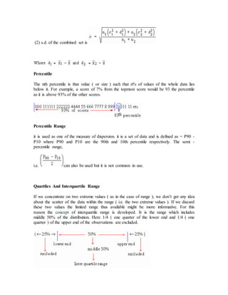 (2) s.d. of the combined set is
Percentile
The nth percentile is that value ( or size ) such that n% of values of the whole data lies
below it. For example, a score of 7% from the topmost score would be 93 the percentile
as it is above 93% of the other scores.
Percentile Range
it is used as one of the measure of dispersion. it is a set of data and is defined as = P90 -
P10 where P90 and P10 are the 90th and 10th percentile respectively. The semi -
percentile range,
i.e. can also be used but it is not common in use.
Quartiles And Interquartile Range
If we concentrate on two extreme values ( as in the case of range ), we don’t get any idea
about the scatter of the data within the range ( i.e. the two extreme values ). If we discard
these two values the limited range thus available might be more informative. For this
reason the concept of interquartile range is developed. It is the range which includes
middle 50% of the distribution. Here 1/4 ( one quarter of the lower end and 1/4 ( one
quarter ) of the upper end of the observations are excluded.
 