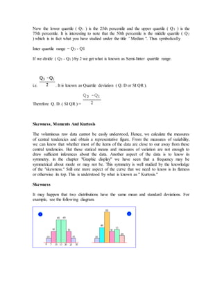 Now the lower quartile ( Q1 ) is the 25th percentile and the upper quartile ( Q3 ) is the
75th percentile. It is interesting to note that the 50th percentile is the middle quartile ( Q2
) which is in fact what you have studied under the title ’ Median ". Thus symbolically
Inter quartile range = Q3 - Q1
If we divide ( Q3 - Q1 ) by 2 we get what is known as Semi-Iinter quartile range.
i.e. . It is known as Quartile deviation ( Q. D or SI QR ).
Therefore Q. D. ( SI QR ) =
Skewness, Moments And Kurtosis
The voluminous raw data cannot be easily understood, Hence, we calculate the measures
of central tendencies and obtain a representative figure. From the measures of variability,
we can know that whether most of the items of the data are close to our away from these
central tendencies. But these statical means and measures of variation are not enough to
draw sufficient inferences about the data. Another aspect of the data is to know its
symmetry. in the chapter "Graphic display" we have seen that a frequency may be
symmetrical about mode or may not be. This symmetry is well studied by the knowledge
of the "skewness." Still one more aspect of the curve that we need to know is its flatness
or otherwise its top. This is understood by what is known as " Kurtosis."
Skewness
It may happen that two distributions have the same mean and standard deviations. For
example, see the following diagram.
 