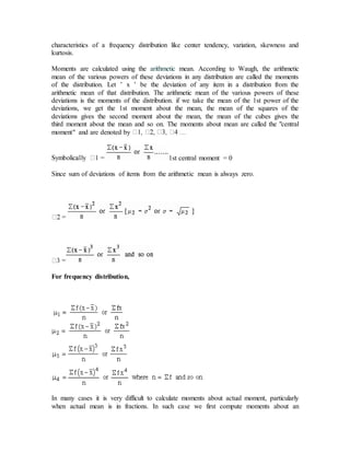 characteristics of a frequency distribution like center tendency, variation, skewness and
kurtosis.
Moments are calculated using the arithmetic mean. According to Waugh, the arithmetic
mean of the various powers of these deviations in any distribution are called the moments
of the distribution. Let ’ x ’ be the deviation of any item in a distribution from the
arithmetic mean of that distribution. The arithmetic mean of the various powers of these
deviations is the moments of the distribution. if we take the mean of the 1st power of the
deviations, we get the 1st moment about the mean, the mean of the squares of the
deviations gives the second moment about the mean, the mean of the cubes gives the
third moment about the mean and so on. The moments about mean are called the "central
moment" and are denoted by
1st central moment = 0
Since sum of deviations of items from the arithmetic mean is always zero.
For frequency distribution,
In many cases it is very difficult to calculate moments about actual moment, particularly
when actual mean is in fractions. In such case we first compute moments about an
 