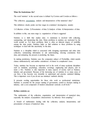 What Do Statisticians Do?
The word 'statistics' in the second sense is defined by Croxton and Cowden as follows:-
"The collection, presentation, analysis and interpretation of the numerical data."
This definition clearly points out four stages in a statistical investigation, namely:
1) Collection of data 2) Presentation of data 3) Analysis of data 4) Interpretation of data
In addition to this, one more stage i.e. organization of data is suggested
Statistics is a field that studies data. A statistician is involved with collecting,
summarizing, and interpreting this data. Many problems in statistics are motivated by the
world around us. For these problems, there is often an inherent degree of variability
among the data points. Statistics helps us find solutions to these problems by using
techniques to deal with this uncertainty in the data.
Statistics is a discipline which is concerned with: designing experiments and other data
collection, summarizing information to aid understanding, drawing conclusions from
data, and estimating the present or predicting the future.
In making predictions, Statistics uses the companion subject of Probability, which models
chance mathematically and enables calculations of chance in complicated cases.
Today, statistics has become an important tool in the work of many academic disciplines
such as medicine, psychology, education, sociology, engineering and physics, just to
name a few. Statistics is also important in many aspects of society such as business,
industry and government. Because of the increasing use of statistics in so many areas of
our lives, it has become very desirable to understand and practice statistical thinking.
This is important even if you do not use statistical methods directly.
It presents exciting opportunities for those who work as professional statisticians.
Statistics is essential for the proper running of government, central to decision making in
industry, and a core component of modern educational curricula at all levels."
Defines statistics as:
"The mathematics of the collection, organization, and interpretation of numerical data,
especially the analysis of population characteristics by inference from sampling."
A branch of mathematics dealing with the collection, analysis, interpretation, and
presentation of masses of numerical data.
 