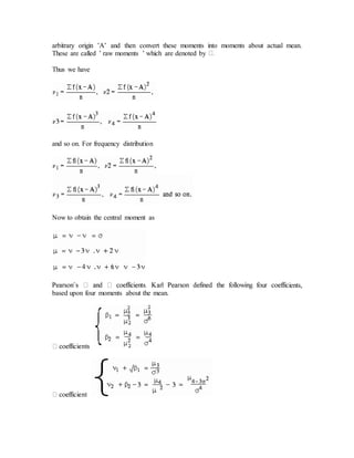 arbitrary origin ’A’ and then convert these moments into moments about actual mean.
These are called ’ raw moments ’ which are denoted by
Thus we have
and so on. For frequency distribution
Now to obtain the central moment as
ients,
based upon four moments about the mean.
 