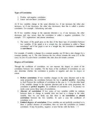 Types of Correlation
1. Positive and negative correlation
2. Linear and non-linear correlation
A) If two variables change in the same direction (i.e. if one increases the other also
increases, or if one decreases, the other also decreases), then this is called a positive
correlation. For example : Advertising and sales.
B) If two variables change in the opposite direction ( i.e. if one increases, the other
decreases and vice versa), then the correlation is called a negative correlation. For
example : T.V. registrations and cinema attendance.
1. The nature of the graph gives us the idea of the linear type of correlation between
two variables. If the graph is in a straight line, the correlation is called a "linear
correlation" and if the graph is not in a straight line, the correlation is non-linear
or curvi-linear.
For example, if variable x changes by a constant quantity, say 20 then y also changes by a
constant quantity, say 4. The ratio between the two always remains the same (1/5 in this
case). In case of a curvi-linear correlation this ratio does not remain constant.
Degrees of Correlation
Through the coefficient of correlation, we can measure the degree or extent of the
correlation between two variables. On the basis of the coefficient of correlation we can
also determine whether the correlation is positive or negative and also its degree or
extent.
1. Perfect correlation: If two variables changes in the same direction and in the
same proportion, the correlation between the two is perfect positive. According
to Karl Pearson the coefficient of correlation in this case is +1. On the other hand
if the variables change in the opposite direction and in the same proportion, the
correlation is perfect negative. its coefficient of correlation is -1. In practice we
rarely come across these types of correlations.
2. Absence of correlation: If two series of two variables exhibit no relations
between them or change in variable does not lead to a change in the other
variable, then we can firmly say that there is no correlation or absurd
correlation between the two variables. In such a case the coefficient of
correlation is 0.
3. Limited degrees of correlation: If two variables are not perfectly correlated or is
there a perfect absence of correlation, then we term the correlation as Limited
correlation. It may be positive, negative or zero but lies with the limits
 