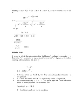 - -
in
Probable Error
It is used to help in the determination of the Karl Pearson’s coefficient of correlation ‘ r ’.
Due to this ‘ r ’ is corrected to a great extent but note that ‘ r ’ depends on the random
sampling and its conditions. it is given by
P. E. = 0.6745
i. If the value of r is less than P. E., then there is no evidence of correlation i.e. r is
not significant.
ii. If r is more than 6 times the P. E. ‘ r ’ is practically certain .i.e. significant.
iii. By adding or subtracting P. E. to ‘ r ’ , we get the upper and Lower limits within
which ‘ r ’ of the population can be expected to lie.
Symbolically e = r
P = Correlation ( coefficient ) of the population.
 
