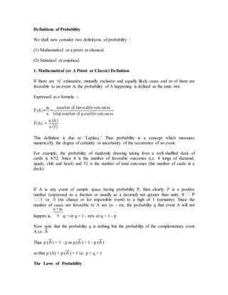 Definitions of Probability
We shall now consider two definitions of probability :
(1) Mathematical or a priori or classical.
(2) Statistical or empirical.
1. Mathematical (or A Priori or Classic) Definition
If there are ‘n’ exhaustive, mutually exclusive and equally likely cases and m of them are
favorable to an event A, the probability of A happening is defined as the ratio m/n
Expressed as a formula :-
This definition is due to ‘Laplace.’ Thus probability is a concept which measures
numerically the degree of certainty or uncertainty of the occurrence of an event.
For example, the probability of randomly drawing taking from a well-shuffled deck of
cards is 4/52. Since 4 is the number of favorable outcomes (i.e. 4 kings of diamond,
spade, club and heart) and 52 is the number of total outcomes (the number of cards in a
deck).
If A is any event of sample space having probability P, then clearly, P is a positive
number (expressed as a fraction or usually as a decimal) not greater than unity. 0
number of cases not favorable to A are (n - m), the probability q that event A will not
happen is, q = or q = 1 - m/n or q = 1 - p.
Now note that the probability q is nothing but the probability of the complementary event
A i.e.
Thus p ( ) = 1 - p or p ( ) = 1 - p ( )
so that p (A) + p ( ) = 1 i.e. p + q = 1
The Laws of Probability
 