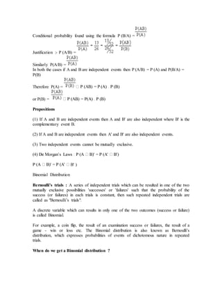 Conditional probability found using the formula P (B/A) =
Justification :- P (A/B) =
Similarly P(A/B) =
In both the cases if A and B are independent events then P (A/B) = P (A) and P(B/A) =
P(B)
Therefore P(A) =
or P(B) =
Propositions
(1) If A and B are independent events then A and B' are also independent where B' is the
complementary event B.
(2) If A and B are independent events then A' and B' are also independent events.
(3) Two independent events cannot be mutually exclusive.
B' )
Binomial Distribution
Bernoulli’s trials : A series of independent trials which can be resulted in one of the two
mutually exclusive possibilities 'successes' or 'failures' such that the probability of the
success (or failures) in each trials is constant, then such repeated independent trials are
called as "Bernoulli’s trials".
A discrete variable which can results in only one of the two outcomes (success or failure)
is called Binomial.
For example, a coin flip, the result of an examination success or failures, the result of a
game - win or loss etc. The Binomial distribution is also known as Bernoulli’s
distribution, which expresses probabilities of events of dichotomous nature in repeated
trials.
When do we get a Binomial distribution ?
 
