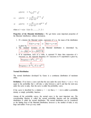 where n ! = n (n - 1) (n -2) .............3 . 2. 1
Properties of the Binomial distribution : We get below some important properties of
the Binomial distribution without derivations.
1. If x denotes the Binomial variate, expression of x i.e. the mean of the distribution
is given by,
2. The standard deviation of the Binomial distribution is determined by,
3. If in experiment, each of n trials, is repeated N times then expression of r
successes i.e. the expected frequency of r successes in N experiment is given by,
Normal Distribution
The normal distribution developed by Gauss is a continuous distribution of maximum
utility.
Definition : If we know a curve such that the area under the curve from x = a to x = b is
equal to the probability that x will take a value between a and b and that the total area
under the curve is unity, then the curve is called the probability curve.
If the curv
density or simply probability function.
Among all the probability curves, the normal curve is the most important one. The
corresponding function is called the normal probability function and the probability
distribution is called the normal distribution. The normal distribution can be considered
as the limiting form of the Binomial Distribution, however n, the number of trials, is very
large and neither P nor q is very small.
 