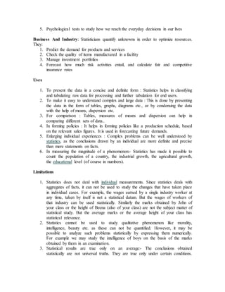 5. Psychological tests to study how we reach the everyday decisions in our lives
Business And Industry: Statisticians quantify unknowns in order to optimize resources.
They:
1. Predict the demand for products and services
2. Check the quality of items manufactured in a facility
3. Manage investment portfolios
4. Forecast how much risk activities entail, and calculate fair and competitive
insurance rates
Uses
1. To present the data in a concise and definite form : Statistics helps in classifying
and tabulating raw data for processing and further tabulation for end users.
2. To make it easy to understand complex and large data : This is done by presenting
the data in the form of tables, graphs, diagrams etc., or by condensing the data
with the help of means, dispersion etc.
3. For comparison : Tables, measures of means and dispersion can help in
comparing different sets of data..
4. In forming policies : It helps in forming policies like a production schedule, based
on the relevant sales figures. It is used in forecasting future demands.
5. Enlarging individual experiences : Complex problems can be well understood by
statistics, as the conclusions drawn by an individual are more definite and precise
than mere statements on facts.
6. In measuring the magnitude of a phenomenon:- Statistics has made it possible to
count the population of a country, the industrial growth, the agricultural growth,
the educational level (of course in numbers).
Limitations
1. Statistics does not deal with individual measurements. Since statistics deals with
aggregates of facts, it can not be used to study the changes that have taken place
in individual cases. For example, the wages earned by a single industry worker at
any time, taken by itself is not a statistical datum. But the wages of workers of
that industry can be used statistically. Similarly the marks obtained by John of
your class or the height of Beena (also of your class) are not the subject matter of
statistical study. But the average marks or the average height of your class has
statistical relevance.
2. Statistics cannot be used to study qualitative phenomenon like morality,
intelligence, beauty etc. as these can not be quantified. However, it may be
possible to analyze such problems statistically by expressing them numerically.
For example we may study the intelligence of boys on the basis of the marks
obtained by them in an examination.
3. Statistical results are true only on an average:- The conclusions obtained
statistically are not universal truths. They are true only under certain conditions.
 