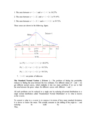 -
-
-
These areas are shown in the following figure.
-
-
-
7.
The Standard Normal Variate ( Z-Score ) : The problem of finding the probability
get different normal curves, which multiplies it into too many problems if we are to find
All such problems can be reduced to a single one by reducing all normal distributions to a
single normal distribution called 'Standardized Normal Distribution' or to what is known
as the z-score.
To convert a value to a z-score is to express it in terms of how many standard deviations
reduc
Thus,
 