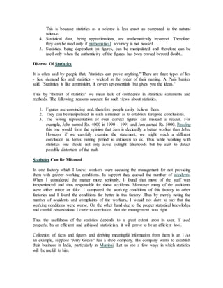 This is because statistics as a science is less exact as compared to the natural
science.
4. Statistical data, being approximations, are mathematically incorrect. Therefore,
they can be used only if mathematical accuracy is not needed.
5. Statistics, being dependent on figures, can be manipulated and therefore can be
used only when the authenticity of the figures has been proved beyond doubt..
Distrust Of Statistics
It is often said by people that, "statistics can prove anything." There are three types of lies
- lies, demand lies and statistics - wicked in the order of their naming. A Paris banker
said, "Statistics is like a miniskirt, it covers up essentials but gives you the ideas."
Thus by "distrust of statistics" we mean lack of confidence in statistical statements and
methods. The following reasons account for such views about statistics.
1. Figures are convincing and, therefore people easily believe them.
2. They can be manipulated in such a manner as to establish foregone conclusions.
3. The wrong representation of even correct figures can mislead a reader. For
example, John earned Rs. 4000 in 1990 - 1991 and Jem earned Rs. 5000. Reading
this one would form the opinion that Jem is decidedly a better worker than John.
However if we carefully examine the statement, we might reach a different
conclusion as Jem’s earning period is unknown to us. Thus while working with
statistics one should not only avoid outright falsehoods but be alert to detect
possible distortion of the truth
Statistics Can Be Misused
In one factory which I know, workers were accusing the management for not providing
them with proper working conditions. In support they quoted the number of accidents.
When I considered the matter more seriously, I found that most of the staff was
inexperienced and thus responsible for those accidents. Moreover many of the accidents
were either minor or fake. I compared the working conditions of this factory to other
factories and I found the conditions far better in this factory. Thus by merely noting the
number of accidents and complaints of the workers, I would not dare to say that the
working conditions were worse. On the other hand due to the proper statistical knowledge
and careful observations I came to conclusion that the management was right.
Thus the usefulness of the statistics depends to a great extent upon its user. If used
properly, by an efficient and unbiased statistician, it will prove to be an efficient tool.
Collection of facts and figures and deriving meaningful information from them is an i As
an example, suppose "Jerry Greval" has a shoe company. His company wants to establish
their business in India, particularly in Mumbai. Let us see a few ways in which statistics
will be useful to him.
 