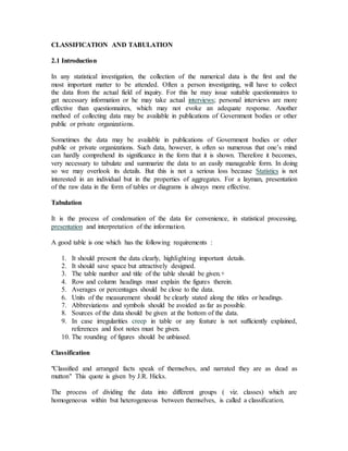 CLASSIFICATION AND TABULATION
2.1 Introduction
In any statistical investigation, the collection of the numerical data is the first and the
most important matter to be attended. Often a person investigating, will have to collect
the data from the actual field of inquiry. For this he may issue suitable questionnaires to
get necessary information or he may take actual interviews; personal interviews are more
effective than questionnaires, which may not evoke an adequate response. Another
method of collecting data may be available in publications of Government bodies or other
public or private organizations.
Sometimes the data may be available in publications of Government bodies or other
public or private organizations. Such data, however, is often so numerous that one’s mind
can hardly comprehend its significance in the form that it is shown. Therefore it becomes,
very necessary to tabulate and summarize the data to an easily manageable form. In doing
so we may overlook its details. But this is not a serious loss because Statistics is not
interested in an individual but in the properties of aggregates. For a layman, presentation
of the raw data in the form of tables or diagrams is always more effective.
Tabulation
It is the process of condensation of the data for convenience, in statistical processing,
presentation and interpretation of the information.
A good table is one which has the following requirements :
1. It should present the data clearly, highlighting important details.
2. It should save space but attractively designed.
3. The table number and title of the table should be given.+
4. Row and column headings must explain the figures therein.
5. Averages or percentages should be close to the data.
6. Units of the measurement should be clearly stated along the titles or headings.
7. Abbreviations and symbols should be avoided as far as possible.
8. Sources of the data should be given at the bottom of the data.
9. In case irregularities creep in table or any feature is not sufficiently explained,
references and foot notes must be given.
10. The rounding of figures should be unbiased.
Classification
"Classified and arranged facts speak of themselves, and narrated they are as dead as
mutton" This quote is given by J.R. Hicks.
The process of dividing the data into different groups ( viz. classes) which are
homogeneous within but heterogeneous between themselves, is called a classification.
 
