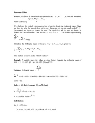 Ungrouped Data
Suppose, we have 'n' observations (or measures) x1 , x2 , x3, ......., xn then the Arithmetic
mean is obviously
We shall use the symbol x (pronounced as x bar) to denote the Arithmetic mean. Since
(pronounced as sigma) to denote the sum. The symbol xi will be used to denote, in
general the 'i' th observation. Then the sum, x1 + x2 + x3 + .......+ xn will be represented by
or simply
Therefore the Arithmetic mean of the set x1 + x2 + x3 + .......+ xn is given by,
This method is known as the ''Direct Method".
Example A variable takes the values as given below. Calculate the arithmetic mean of
110, 117, 129, 195, 95, 100, 100, 175, 250 and 750.
Solution: Arithmetic mean =
= 110 + 117 + 129 +195 + 95 +100 +100 +175 +250 + 750 = 2021
and n = 10
Indirect Method (Assumed Mean Method)
A = Assumed Mean =
Calculations:
Let A = 175 then
i = -65, -58, -46, +20, -80, -75,-75, +0, + 75, +575
 