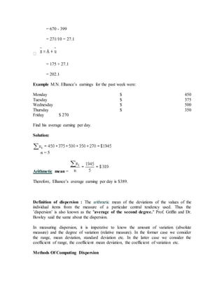 = 670 - 399
= 271/10 = 27.1
= 175 + 27.1
= 202.1
Example M.N. Elhance’s earnings for the past week were:
Monday $ 450
Tuesday $ 375
Wednesday $ 500
Thursday $ 350
Friday $ 270
Find his average earning per day.
Solution:
n = 5
Arithmetic mean =
Therefore, Elhance’s average earning per day is $389.
Definition of dispersion : The arithmetic mean of the deviations of the values of the
individual items from the measure of a particular central tendency used. Thus the
’dispersion’ is also known as the "average of the second degree." Prof. Griffin and Dr.
Bowley said the same about the dispersion.
In measuring dispersion, it is imperative to know the amount of variation (absolute
measure) and the degree of variation (relative measure). In the former case we consider
the range, mean deviation, standard deviation etc. In the latter case we consider the
coefficient of range, the coefficient mean deviation, the coefficient of variation etc.
Methods Of Computing Dispersion
 