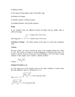 (I) Method of limits:
(1) The range (2) Inter-quatrile range (3) Percentile range
(II) Method of Averages:
(1) Quartile deviation (2) Mean deviation
(3) Standard Deviation and (4) Other measures.
Range
In any statistical series, the difference between the largest and the smallest values is
called as the range.
Thus Range (R) = L - S
Coefficient of Range : The relative measure of the range. It is used in the comparative
study
Variance
The term variance was used to describe the square of the standard deviation R.A. Fisher
in 1913. The concept of variance is of great importance in advanced work where it is
possible to split the total into several parts, each attributable to one of the factors causing
variations in their original series. Variance is defined as follows:
Variance =
Standard Deviation (s. d.)
It is the square root of the arithmetic mean of the square deviations of various values

=
 