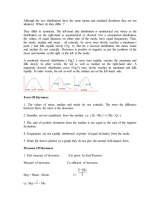 Although the two distributions have the same means and standard deviations they are not
identical. Where do they differ ?
They differ in symmetry. The left-hand side distribution is symmetrical one where as the
distribution on the right-hand is asymmetrical or skewed. For a symmetrical distribution,
the values, of equal distances on either side of the mode, have equal frequencies. Thus,
the mode, median and mean - all coincide. Its curve rises slowly, reaches a maximum (
peak ) and falls equally slowly (Fig. 1). But for a skewed distribution, the mean, mode
and median do not coincide. Skewness is positive or negative as per the positions of the
mean and median on the right or the left of the mode.
A positively skewed distribution ( Fig.2 ) curve rises rapidly, reaches the maximum and
falls slowly. In other words, the tail as well as median on the right-hand side. A
negatively skewed distribution curve (Fig.3) rises slowly reaches its maximum and falls
rapidly. In other words, the tail as well as the median are on the left-hand side.
Tests Of Skewness
1. The values of mean, median and mode do not coincide. The more the difference
between them, the more is the skewness.
2. Quartiles are not equidistant from the median. i.e. ( Q3 -Me ) = ( Me - Q1 ).
3 The sum of positive deviations from the median is not equal to the sum of the negative
deviations.
4. Frequencies are not equally distributed at points of equal deviation from the mode.
5. When the data is plotted on a graph they do not give the normal bell-shaped form.
Measure Of Skewness
1. First measure of skewness It is given by Karl Pearson
Measure of skewness Co-efficient of skewness
Skp = Mean - Mode J =
i.e. Skp = - Mo
 
