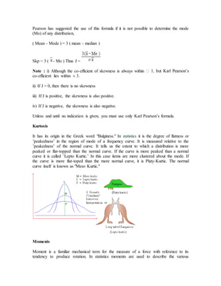 Pearson has suggested the use of this formula if it is not possible to determine the mode
(Mo) of any distribution,
( Mean - Mode ) = 3 ( mean - median )
Skp = 3 ( - Mo ) Thus J =
Note : i) Although the co-efficient of skewness is always within
co-efficient lies within ± 3.
ii) If J = 0, then there is no skewness
iii) If J is positive, the skewness is also positive.
iv) If J is negative, the skewness is also negative.
Unless and until no indication is given, you must use only Karl Pearson’s formula.
Kurtosis
It has its origin in the Greek word "Bulginess." In statistics it is the degree of flatness or
’peakedness’ in the region of mode of a frequency curve. It is measured relative to the
’peakedness’ of the normal curve. It tells us the extent to which a distribution is more
peaked or flat-topped than the normal curve. If the curve is more peaked than a normal
curve it is called ’Lepto Kurtic.’ In this case items are more clustered about the mode. If
the curve is more flat-toped than the more normal curve, it is Platy-Kurtic. The normal
curve itself is known as "Meso Kurtic."
Moments
Moment is a familiar mechanical term for the measure of a force with reference to its
tendency to produce rotation. In statistics moments are used to describe the various
 