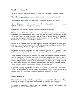 What Do Statisticians Do?
The word 'statistics' in the second sense is defined by Croxton and Cowden as follows:-
"The collection, presentation, analysis and interpretation of the numerical data."
This definition clearly points out four stages in a statistical investigation, namely:
1) Collection of data 2) Presentation of data
3) Analysis of data 4) Interpretation of data
In addition to this, one more stage i.e. organization of data is suggested
Statistics is a field that studies data. A statistician is involved with collecting,
summarizing, and interpreting this data. Many problems in statistics are motivated by the
world around us. For these problems, there is often an inherent degree of variability
among the data points. Statistics helps us find solutions to these problems by using
techniques to deal with this uncertainty in the data.
Statistics is a discipline which is concerned with: designing experiments and other data
collection, summarizing information to aid understanding, drawing conclusions from
data, and estimating the present or predicting the future.
In making predictions, Statistics uses the companion subject of Probability, which
models chance mathematically and enables calculations of chance in complicated cases.
Today, statistics has become an important tool in the work of many academic disciplines
such as medicine, psychology, education, sociology, engineering and physics, just to
name a few. Statistics is also important in many aspects of society such as business,
industry and government. Because of the increasing use of statistics in so many areas of
our lives, it has become very desirable to understand and practice statistical thinking.
This is important even if you do not use statistical methods directly.
It presents exciting opportunities for those who work as professional statisticians.
Statistics is essential for the proper running of government, central to decision making in
industry, and a core component of modern educational curricula at all levels."
Defines statistics as:
"The mathematics of the collection, organization, and interpretation of numerical data,
especially the analysis of population characteristics by inference from sampling."
A branch of mathematics dealing with the collection, analysis, interpretation, and
presentation of masses of numerical data.
 