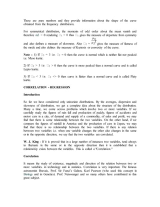 These are pure numbers and they provide information about the shape of the curve
obtained from the frequency distribution.
For symmetrical distribution, the moments of odd order about the mean vanish and
therefore m3 = 0 rendering 1 1 gives the measure of departure from symmetry
2 = gives the measure of flatness of
the mode and also defines the measure of Kurtosis or convexity of the curve.
Note : 2 2 = 0 then the curve is normal which is neither flat nor peaked
i.e. Meso kurtic.
2 2 > 0 then the curve is more peaked than a normal curve and is called
Lepto kurtic.
2 2 <> 0 then curve is flatter than a normal curve and is called Platy
kurtic.
CORRELATION - REGRESSION
Introduction
So far we have considered only univariate distributions. By the averages, dispersion and
skewness of distribution, we get a complete idea about the structure of the distribution.
Many a time, we come across problems which involve two or more variables. If we
carefully study the figures of rain fall and production of paddy, figures of accidents and
motor cars in a city, of demand and supply of a commodity, of sales and profit, we may
find that there is some relationship between the two variables. On the other hand, if we
compare the figures of rainfall in America and the production of cars in Japan, we may
find that there is no relationship between the two variables. If there is any relation
between two variables i.e. when one variable changes the other also changes in the same
or in the opposite direction, we say that the two variables are correlated.
W. J. King : If it is proved that in a large number of instances two variables, tend always
to fluctuate in the same or in the opposite direction then it is established that a
relationship exists between the variables. This is called a "Correlation."
Correlation
It means the study of existence, magnitude and direction of the relation between two or
more variables. in technology and in statistics. Correlation is very important. The famous
astronomist Bravais, Prof. Sir Fanci’s Galton, Karl Pearson (who used this concept in
Biology and in Genetics). Prof. Neiswanger and so many others have contributed to this
great subject.
 