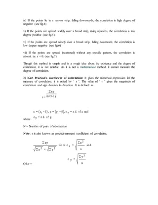 iv) If the points lie in a narrow strip, falling downwards, the correlation is high degree of
negative (see fig.4)
v) If the points are spread widely over a broad strip, rising upwards, the correlation is low
degree positive (see fig.5)
vi) If the points are spread widely over a broad strip, falling downward, the correlation is
low degree negative (see fig.6)
vii) If the points are spread (scattered) without any specific pattern, the correlation is
absent. i.e. r = 0. (see fig.7)
Though this method is simple and is a rough idea about the existence and the degree of
correlation, it is not reliable. As it is not a mathematical method, it cannot measure the
degree of correlation.
2) Karl Pearson’s coefficient of correlation: It gives the numerical expression for the
measure of correlation. it is noted by ‘ r ’. The value of ‘ r ’ gives the magnitude of
correlation and sign denotes its direction. It is defined as
r =
where
N = Number of pairs of observation
Note : r is also known as product-moment coefficient of correlation.
OR r =
 