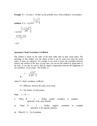 Example If r = 0.6 and n = 64 find out the probable error of the coefficient of correlation.
Solution: P. E. = 0.6745
= 0.6745
=
= 0.57
Spearman’s Rank Correlation Coefficient
This method is based on the ranks of the items rather than on their actual values. The
advantage of this method over the others in that it can be used even when the actual
values of items are unknown. For example if you want to know the correlation between
honesty and wisdom of the boys of your class, you can use this method by giving ranks to
the boys. It can also be used to find the degree of agreements between the judgements of
two examiners or two judges. The formula is :
R =
where R = Rank correlation coefficient
D = Difference between the ranks of two items
N = The number of observations.
Note: -
i)
agreement in the same direction
ii) When R = -
agreement in the opposite direction.
iii)
 