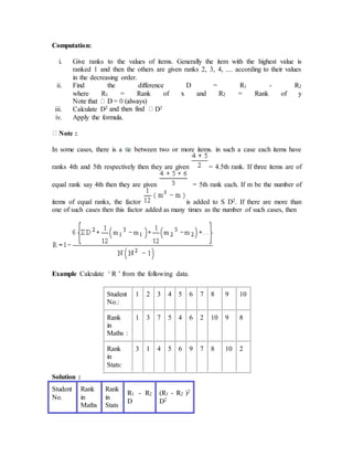 Computation:
i. Give ranks to the values of items. Generally the item with the highest value is
ranked 1 and then the others are given ranks 2, 3, 4, .... according to their values
in the decreasing order.
ii. Find the difference D = R1 - R2
where R1 = Rank of x and R2 = Rank of y
iii. Calculate D2 D2
iv. Apply the formula.
Note :
In some cases, there is a tie between two or more items. in such a case each items have
ranks 4th and 5th respectively then they are given = 4.5th rank. If three items are of
equal rank say 4th then they are given = 5th rank each. If m be the number of
items of equal ranks, the factor is added to S D2. If there are more than
one of such cases then this factor added as many times as the number of such cases, then
Example Calculate ‘ R ’ from the following data.
Student
No.:
1 2 3 4 5 6 7 8 9 10
Rank
in
Maths :
1 3 7 5 4 6 2 10 9 8
Rank
in
Stats:
3 1 4 5 6 9 7 8 10 2
Solution :
Student
No.
Rank
in
Maths
Rank
in
Stats
R1 - R2
D
(R1 - R2 )2
D2
 
