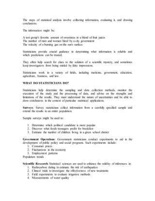 The steps of statistical analysis involve collecting information, evaluating it, and drawing
conclusions.
The information might be:
A test group's favorite amount of sweetness in a blend of fruit juices
The number of men and women hired by a city government
The velocity of a burning gas on the sun's surface
Statisticians provide crucial guidance in determining what information is reliable and
which predictions can be trusted.
They often help search for clues to the solution of a scientific mystery, and sometimes
keep investigators from being misled by false impressions.
Statisticians work in a variety of fields, including medicine, government, education,
agriculture, business, and law.
WHAT DO STATISTICIANS DO?
Statisticians help determine the sampling and data collection methods, monitor the
execution of the study and the processing of data, and advise on the strengths and
limitations of the results. They must understand the nature of uncertainties and be able to
draw conclusions in the context of particular statistical applications.
Surveys: Survey statisticians collect information from a carefully specified sample and
extend the results to an entire population.
Sample surveys might be used to:
1. Determine which political candidate is more popular
2. Discover what foods teenagers prefer for breakfast
3. Estimate the number of children living in a given school district
Government Operations: Government statisticians conduct experiments to aid in the
development of public policy and social programs. Such experiments include:
1. Consumer prices
2. Fluctuations in the economy
3. Employment patterns
Population trends
Scientific Research: Statistical sciences are used to enhance the validity of inferences in:
1. Radiocarbon dating to estimate the risk of earthquakes
2. Clinical trials to investigate the effectiveness of new treatments
3. Field experiments to evaluate irrigation methods
4. Measurements of water quality
 