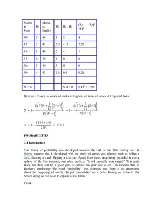 Marks
in
Stats
R1
Marks
in
English
R2 R1 - R2
(R1 -R2)2
=D2
40 3 46 1 2 4
42 2 43 3.5 -1.5 2.25
45 1 44 2 -1 1
35 6 39 6 0 0
36 5 40 5 0 0
39 4 43 3.5 0.5 0.25
N = 6 S D = 0 S D2 = 7.50
Here m = 2 since in series of marks in English of items of values 43 repeated twice.
PROBABILITIES
7.1 Introduction
The theory of probability was developed towards the end of the 18th century and its
history suggests that it developed with the study of games and chance, such as rolling a
dice, drawing a card, flipping a coin etc. Apart from these, uncertainty prevailed in every
sphere of life. For instance, one often predicts: "It will probably rain tonight." "It is quite
likely that there will be a good yield of cereals this year" and so on. This indicates that, in
layman’s terminology the word ‘probability’ thus connotes that there is an uncertainty
about the happening of events. To put ‘probability’ on a better footing we define it. But
before doing so, we have to explain a few terms."
Trial
 