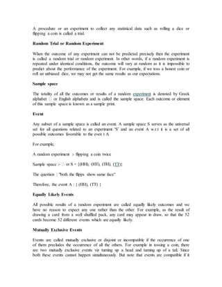 A procedure or an experiment to collect any statistical data such as rolling a dice or
flipping a coin is called a trial.
Random Trial or Random Experiment
When the outcome of any experiment can not be predicted precisely then the experiment
is called a random trial or random experiment. In other words, if a random experiment is
repeated under identical conditions, the outcome will vary at random as it is impossible to
predict about the performance of the experiment. For example, if we toss a honest coin or
roll an unbiased dice, we may not get the same results as our expectations.
Sample space
The totality of all the outcomes or results of a random experiment is denoted by Greek
of this sample space is known as a sample print.
Event
Any subset of a sample space is called an event. A sample space S serves as the universal
set for all questions related to an experiment 'S' and an event A w.r.t it is a set of all
possible outcomes favorable to the even t A
For example,
A random experiment :- flipping a coin twice
Sample space :- TT)}
The question : "both the flipps show same face"
Therefore, the event A : { (HH), (TT) }
Equally Likely Events
All possible results of a random experiment are called equally likely outcomes and we
have no reason to expect any one rather than the other. For example, as the result of
drawing a card from a well shuffled pack, any card may appear in draw, so that the 52
cards become 52 different events which are equally likely.
Mutually Exclusive Events
Events are called mutually exclusive or disjoint or incompatible if the occurrence of one
of them precludes the occurrence of all the others. For example in tossing a coin, there
are two mutually exclusive events viz turning up a head and turning up of a tail. Since
both these events cannot happen simultaneously. But note that events are compatible if it
 