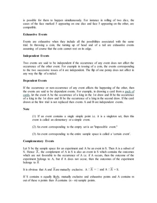 is possible for them to happen simultaneously. For instance in rolling of two dice, the
cases of the face marked 5 appearing on one dice and face 5 appearing on the other, are
compatible.
Exhaustive Events
Events are exhaustive when they include all the possibilities associated with the same
trial. In throwing a coin, the turning up of head and of a tail are exhaustive events
assuming of course that the coin cannot rest on its edge.
Independent Events
Two events are said to be independent if the occurrence of any event does not affect the
occurrence of the other event. For example in tossing of a coin, the events corresponding
to the two successive tosses of it are independent. The flip of one penny does not affect in
any way the flip of a nickel.
Dependent Events
If the occurrence or non-occurrence of any event affects the happening of the other, then
the events are said to be dependent events. For example, in drawing a card from a pack of
cards, let the event A be the occurrence of a king in the 1st draw and B be the occurrence
of a king in the 1st draw and B be the occurrence of a king in the second draw. If the card
drawn at the first trial is not replaced then events A and B are independent events.
Note
(1) If an event contains a single simple point i.e. it is a singleton set, then this
event is called an elementary or a simple event.
(2) An event corresponding to the empty set is an "impossible event."
(3) An event corresponding to the entire sample space is called a ‘certain event’.
Complementary Events
Let S be the sample space for an experiment and A be an event in S. Then A is a subset of
S. Hence , the complement of A in S is also an event in S which contains the outcomes
which are not favorable to the occurrence of A i.e. if A occurs, then the outcome of the
experiment belongs to A, but if A does not occur, then the outcomes of the experiment
belongs to
It is obvious that A and are mutually exclusive. A = S.
If S contains n equally likely, mutually exclusive and exhaustive points and A contains m
out of these n points then contains (n - m) sample points.
 