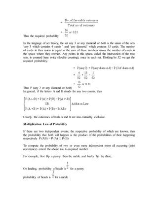 Thus the required probability
In the language of set theory, the set any 3 or any diamond or both is the union of the sets
‘any 3 which contains 4 cards ’ and ‘any diamond’ which contains 15 cards. The number
of cards in their union is equal to the sum of these numbers minus the number of cards in
the space where they overlap. Any points in this space, called the intersection of the two
sets, is counted here twice (double counting), once in each set. Dividing by 52 we get the
required probability.
Thus P (any 3 or any diamond or both)
In general, if the letters A and B stands for any two events, then
Clearly, the outcomes of both A and B are non-mutually exclusive.
Multiplication Law of Probability
If there are two independent events; the respective probability of which are known, then
the probability that both will happen is the product of the probabilities of their happening
To compute the probability of two or even more independent event all occurring (joint
occurrence) extent the above law to required number.
For example, first flip a penny, then the nickle and finally flip the dime.
On landing, probability of heads is for a penny
probability of heads is for a nickle
 