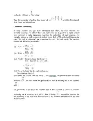 probability of heads is for a dime
Thus the probability of landing three heads will be or 0.125. (Note that all
three events are independent)
Conditional Probability
In many situations you get more information than simply the total outcomes and
favorable outcomes you already have and, hence you are in position to make yourself
more informed to make judgements regarding the probabilities of such situations. For
example, suppose a card is drawn at random from a deck of 52 cards. Let B denotes the
event ‘the card is a diamond’ and A denotes the event ‘the card is red’. We may then
consider the following probabilities.
Since there are 26 red cards of which 13 are diamonds, the probability that the card is
diamond is . In other words the probability of event B knowing that A has occurred
is .
The probability of B under the condition that A has occurred is known as condition
probability and it is denoted by P (B/A) . Thus P (B/A) = . It should be observed that
the probability of the event B is increased due to the additional information that the event
A has occurred.
 