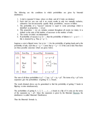 The following are the conditions in which probabilities are given by binomial
distribution.
1. A trial is repeated 'n' times where n is finite and all 'n' trials are identical.
2. Each trial (or you can call it an event) results in only two mutually exclusive,
exhaustive but not necessarily equally likely possibilities, success or failure.
3. The probability of a "success" outcome is equal to some percentage which is
4. ls). It is
defined as the ratio of the number of successes to the number of trials.
5. The events (or trials) are independent.
6. - p or 1 -
this is denoted by q. Thus p + q = 1.
Sup
probability of tails, such that p + q = 1 (note that p = q = 1/2 if the coin is fair) Then there
are three possible outcomes which are given below.
The sum of all these probabilities is q2 + 2 pq + p2 = (q + p)2. The terms of (q + p)2 in its
expansion give the probabilities of getting 0, 1, 2 heads.
The result obtained above can be generalized to find the probability of getting 'r' heads in
flipping n coins simultaneously.
The probabilities of getting 0, 1, 2, 3, ....., r, .....n heads in a flip of 'n' coins are the terms
of the expansion (q + p)n. Since the expansion is given by the Binomial Theorem, the
distribution is called Binomial Distribution.
Thus the Binomial formula is,
 