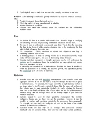 5. Psychological tests to study how we reach the everyday decisions in our lives
Business And Industry: Statisticians quantify unknowns in order to optimize resources.
They:
1. Predict the demand for products and services
2. Check the quality of items manufactured in a facility
3. Manage investment portfolios
4. Forecast how much risk activities entail, and calculate fair and competitive
insurance rates
Uses
1. To present the data in a concise and definite form : Statistics helps in classifying
and tabulating raw data for processing and further tabulation for end users.
2. To make it easy to understand complex and large data : This is done by presenting
the data in the form of tables, graphs, diagrams etc., or by condensing the data
with the help of means, dispersion etc.
3. For comparison : Tables, measures of means and dispersion can help in
comparing different sets of data..
4. In forming policies : It helps in forming policies like a production schedule, based
on the relevant sales figures. It is used in forecasting future demands.
5. Enlarging individual experiences : Complex problems can be well understood by
statistics, as the conclusions drawn by an individual are more definite and precise
than mere statements on facts.
6. In measuring the magnitude of a phenomenon:- Statistics has made it possible to
count the population of a country, the industrial growth, the agricultural growth,
the educational level (of course in numbers).
Limitations
1. Statistics does not deal with individual measurements. Since statistics deals with
aggregates of facts, it can not be used to study the changes that have taken place
in individual cases. For example, the wages earned by a single industry worker at
any time, taken by itself is not a statistical datum. But the wages of workers of
that industry can be used statistically. Similarly the marks obtained by John of
your class or the height of Beena (also of your class) are not the subject matter of
statistical study. But the average marks or the average height of your class has
statistical relevance.
2. Statistics cannot be used to study qualitative phenomenon like morality,
intelligence, beauty etc. as these can not be quantified. However, it may be
possible to analyze such problems statistically by expressing them numerically.
For example we may study the intelligence of boys on the basis of the marks
obtained by them in an examination.
3. Statistical results are true only on an average:- The conclusions obtained
statistically are not universal truths. They are true only under certain conditions.
 