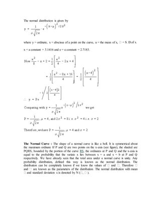 The normal distribution is given by
where y = ordinate, x = abscissa of a point on the curve, u = the mean of x,
x = a constant = 3.1416 and e = a constant = 2.7183.
The Normal Curve : The shape of a normal curve is like a bell. It is symmetrical about
the maximum ordinate If P and Q are two points on the x-axis (see figure), the shaded are
PQRS, bounded by the portion of the curve RS, the ordinates at P and Q and the x-axis is
equal to the probability that the variate x lies between x = a and x = b at P and Q
respectively. We have already seen that the total area under a normal curve is unity. Any
probability distribution, defined this way is known as the normal distribution. The
).
 