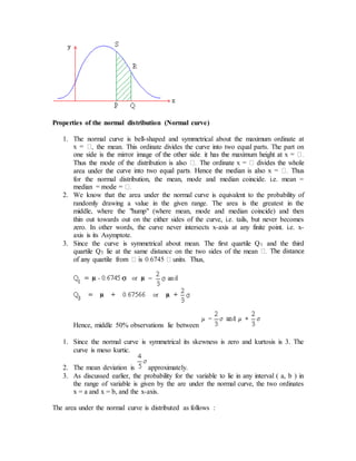 Properties of the normal distribution (Normal curve)
1. The normal curve is bell-shaped and symmetrical about the maximum ordinate at
the mean. This ordinate divides the curve into two equal parts. The part on
area under th
for the normal distribution, the mean, mode and median coincide. i.e. mean =
2. We know that the area under the normal curve is equivalent to the probability of
randomly drawing a value in the given range. The area is the greatest in the
middle, where the "hump" (where mean, mode and median coincide) and then
thin out towards out on the either sides of the curve, i.e. tails, but never becomes
zero. In other words, the curve never intersects x-axis at any finite point. i.e. x-
axis is its Asymptote.
3. Since the curve is symmetrical about mean. The first quartile Q1 and the third
quartile Q3 lie at the same distance on the two sides of the mean
Hence, middle 50% observations lie between
1. Since the normal curve is symmetrical its skewness is zero and kurtosis is 3. The
curve is meso kurtic.
2. The mean deviation is approximately.
3. As discussed earlier, the probability for the variable to lie in any interval ( a, b ) in
the range of variable is given by the are under the normal curve, the two ordinates
x = a and x = b, and the x-axis.
The area under the normal curve is distributed as follows :
 
